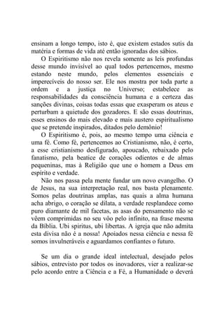ensinam a longo tempo, isto é, que existem estados sutis da
matéria e formas de vida até então ignoradas dos sábios.
O Espiritismo não nos revela somente as leis profundas
desse mundo invisível ao qual todos pertencemos, mesmo
estando neste mundo, pelos elementos essenciais e
imperecíveis do nosso ser. Ele nos mostra por toda parte a
ordem e a justiça no Universo; estabelece as
responsabilidades da consciência humana e a certeza das
sanções divinas, coisas todas essas que exasperam os ateus e
perturbam a quietude dos gozadores. E são essas doutrinas,
esses ensinos do mais elevado e mais austero espiritualismo
que se pretende inspirados, ditados pelo demônio!
O Espiritismo é, pois, ao mesmo tempo uma ciência e
uma fé. Como fé, pertencemos ao Cristianismo, não, é certo,
a esse cristianismo desfigurado, apoucado, rebaixado pelo
fanatismo, pela beatice de corações odientos e de almas
pequeninas, mas à Religião que une o homem a Deus em
espírito e verdade.
Não nos passa pela mente fundar um novo evangelho. O
de Jesus, na sua interpretação real, nos basta plenamente.
Somos pelas doutrinas amplas, nas quais a alma humana
acha abrigo, o coração se dilata, a verdade resplandece como
puro diamante de mil facetas, as asas do pensamento não se
vêem comprimidas no seu vôo pelo infinito, na frase mesma
da Bíblia. Ubi spiritus, ubi libertas. A igreja que não admita
esta divisa não é a nossa! Apoiados nessa ciência e nessa fé
somos invulneráveis e aguardamos confiantes o futuro.
Se um dia o grande ideal intelectual, desejado pelos
sábios, entrevisto por todos os inovadores, vier a realizar-se
pelo acordo entre a Ciência e a Fé, a Humanidade o deverá
 