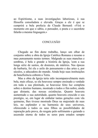 ao Espiritismo, a suas investigações laboriosas, à sua
filosofia consoladora e elevada. Graças a ele é que se
cumprirá a bela profecia de Claude Bernard: «Virá o
momento em que o sábio, o pensador, o poeta e o sacerdote
falarão a mesma linguagem.»
CONCLUSÃO
Chegado ao fim deste trabalho, lanço um olhar de
conjunto sobre a obra da Igreja Católica Romana e resumo o
meu pensamento nestes termos: Malgrado as suas manchas e
sombras, é bela e grande a história da Igreja, 'com a sua
longa série de santos, de doutores, de mártires. Nas épocas
de barbaria, foi ela o asilo do pensamento e das artes e, por
séculos, a educadora do mundo. Ainda hoje suas instituições
de beneficência cobrem a Terra.
Mas a obra da Igreja teria sido incomparavelmente mais
bela, mais eficaz, se ela houvesse sempre ensinado a verdade
em toda a sua plenitude, se houvesse feito luz completa
sobre o destino humano, mostrado a todos o fim nobre, ainda
que distante, das nossas existências. Quanto houvera
aumentado a sua autoridade, quanto houvera crescido o seu
prestígio, se, em lugar de embalar tantas gerações com vãs
quimeras, lhes tivesse mostrado Deus na majestade de suas
leis, no esplendor e na harmonia de seus universos,
oferecendo a todos os seus filhos as possibilidades de
reparação pela prova, do resgate pelo sofrimento e guiando a
ascensão eterna de todos os seres para estados sempre
 