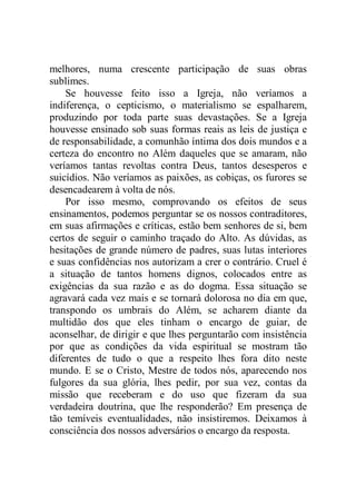 melhores, numa crescente participação de suas obras
sublimes.
Se houvesse feito isso a Igreja, não veríamos a
indiferença, o cepticismo, o materialismo se espalharem,
produzindo por toda parte suas devastações. Se a Igreja
houvesse ensinado sob suas formas reais as leis de justiça e
de responsabilidade, a comunhão íntima dos dois mundos e a
certeza do encontro no Além daqueles que se amaram, não
veríamos tantas revoltas contra Deus, tantos desesperos e
suicídios. Não veríamos as paixões, as cobiças, os furores se
desencadearem à volta de nós.
Por isso mesmo, comprovando os efeitos de seus
ensinamentos, podemos perguntar se os nossos contraditores,
em suas afirmações e críticas, estão bem senhores de si, bem
certos de seguir o caminho traçado do Alto. As dúvidas, as
hesitações de grande número de padres, suas lutas interiores
e suas confidências nos autorizam a crer o contrário. Cruel é
a situação de tantos homens dignos, colocados entre as
exigências da sua razão e as do dogma. Essa situação se
agravará cada vez mais e se tornará dolorosa no dia em que,
transpondo os umbrais do Além, se acharem diante da
multidão dos que eles tinham o encargo de guiar, de
aconselhar, de dirigir e que lhes perguntarão com insistência
por que as condições da vida espiritual se mostram tão
diferentes de tudo o que a respeito lhes fora dito neste
mundo. E se o Cristo, Mestre de todos nós, aparecendo nos
fulgores da sua glória, lhes pedir, por sua vez, contas da
missão que receberam e do uso que fizeram da sua
verdadeira doutrina, que lhe responderão? Em presença de
tão temíveis eventualidades, não insistiremos. Deixamos à
consciência dos nossos adversários o encargo da resposta.
 
