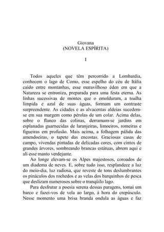 Giovana
(NOVELA ESPÍRITA)
I
Todos aqueles que têm percorrido a Lombardia,
conhecem o lago de Como, esse espelho do céu de Itália
caído entre montanhas, esse maravilhoso éden em que a
Natureza se entroniza, preparada para uma festa eterna. As
linhas sucessivas de montes que o emolduram, a toalha
límpida e azul de suas águas, formam um contraste
surpreendente. As cidades e as alvacentas aldeias sucedem-
se em sua margem como pérolas de um colar. Acima delas,
sobre o flanco das colinas, derramam-se jardins em
esplanadas guarnecidas de laranjeiras, limoeiros, romeiras e
figueiras em profusão. Mais acima, a folhagem pálida das
amendoeiras, o tapete das encostas. Graciosas casas de
campo, vivendas pintadas de delicadas cores, com cintos de
grandes árvores, sombreando brancas estátuas, abrem aqui e
ali esse manto verdejante.
Ao longe elevam-se os Alpes majestosos, coroados de
um diadema de neves. E, sobre tudo isso, resplandece a luz
do meio-dia, luz radiosa, que reveste de tons deslumbrantes
os pináculos dos rochedos e as velas dos barquinhos de pesca
que deslizam numerosos sobre o tranqüilo lago.
Para desfrutar a poesia serena dessas paragens, tomai um
barco e fazei-vos de vela ao largo, à hora do crepúsculo.
Nesse momento uma brisa branda ondula as águas e faz
 