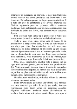 estremecer as tamareiras da margem. O odor penetrante das
murtas casa-se aos doces perfumes das laranjeiras e dos
limoeiros. De todos os pontos do lago elevam-se cânticos. É
a hora em que os campônios e os jovens operários das
fábricas regressam para as pequenas aldeias cantando
modinhas. Suas melodias chegam até vós, enfraquecidas pela
distância; na calma das tardes, elas parecem vozes descendo
do céu.
Bem depressa vem juntar-se a esses sons o rumor dos
instrumentos de música vindos das herdades iluminadas.
Todo o lago vibra então como uma só harpa. E se,
ajuntando-se à magia dessa cena, o astro da noite mostra o
seu disco por cima das montanhas; se, sob seus raios
peneirados, os cimos alpestres se coloreiam; se ele esparge
sobre as águas transparentes sua luz amena e prateada: então,
esse ar deslumbrante, esse céu tão doce, esses perfumes,
essas harmonias, essas alternativas de luz e de sombras, tudo
isso encherá vossa alma de emoção deliciosa e inexprimível.
Uma graça encantadora envolve toda a região Sul do
lago; mais adiante, porém, para o Norte, nas proximidades
dos Alpes, o aspecto torna-se severo, imponente. As rochas
são de formas mais ásperas; os montes são mais escarpados;
os jardins, as plantações de oliveiras são substituídos pelos
castanheiros e pelos sombrios pinheirais.
Grandes picos escalvados, solitários, olham do extremo
horizonte e parecem sonhar.
Perto de Gravedona estende-se um estreito vale, banhado
por uma corrente que salta de rocha em rocha, fazendo
resplandecer suas águas vivas em graciosas cascatas.
Algumas habitações modestas estão disseminadas na
verdura. Junto duma estrepitosa queda dágua, pela qual a
 
