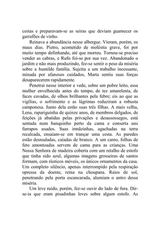 cestas e preparavam-se as seiras que deviam guarnecer os
garrafões de vinho.
Reinava a abundância nesse albergue. Vieram, porém, os
maus dias. Pietro, acometido de moléstia grave, foi por
muito tempo definhando, até que morreu. Tornou-se preciso
vender as cabras, e Rufo foi-se por sua vez. Abandonado o
jardim e não mais produzindo, fez-se sentir o peso da miséria
sobre a humilde família. Sujeita a um trabalho incessante,
minada por afanosos cuidados, Marta sentiu suas forças
desaparecerem rapidamente.
Penetrai nesse interior e vede, sobre um pobre leito, essa
mulher envelhecida antes do tempo, de tez amarelenta, de
faces cavadas, de olhos brilhantes pela febre; eis ao que as
vigílias, o sofrimento e as lágrimas reduziram a robusta
camponesa. Junto dela estão suas três filhas. A mais velha,
Lena, rapariguinha de quinze anos, de membros delgados, de
feições já abatidas pelas privações e desassossegos, está
sentada num banquinho perto da cama e conserta uns
farrapos usados. Suas irmãzinhas, agachadas na terra
recalcada, ensaiam-se em trançar uma cesta. As paredes
estão desnudadas, caiadas de branco. A um canto, folhas de
feto amontoadas servem de cama para as crianças. Uma
Nossa Senhora de madeira coberta com um retalho de estofo
que tinha sido azul, algumas imagens grosseiras de santos
formam, com rústicos móveis, os únicos ornamentos da casa.
Um completo silêncio, apenas interrompido pela respiração
opressa da doente, reina na choupana. Raios de sol,
penetrando pela porta escancarada, alumiam o antro dessa
miséria.
Um leve ruído, porém, fez-se ouvir do lado de fora. Dir-
se-ia que eram pisadinhas leves sobre algum estofo. As
 