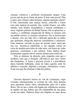 crianças voltam-se e proferem exclamações alegres. Uma
jovem está de pé no limiar da porta. É bem uma jovem? Não
é antes uma criatura sobre-humana, alguma aparição celeste?
O Sol, iluminando suas tranças louras, coroa-lhe a fronte
com uma espécie de auréola. Seu vestido branco, seu talhe
esbelto, suas feições encantadoras a tornam semelhante a
essas virginais pinturas de Rafael Sanzio. Ela se aproxima; e,
vendo-a, o semblante emagrecido de Marta se ilumina com
um pálido sorriso; as crianças cercam-na. Ela se inclina para
a doente; com sua mão alva e delicada aperta-lhe os dedos
que queimam; dirige-lhe palavras consoladoras e amistosas.
Uma matrona, curvada ao peso de enorme cesto, entra por
sua vez. Assenta-se esbaforida, e, em seguida, coloca na
caixa de madeira provisões de toda sorte: um frasco de vinho
generoso, vestimentas e um cobertor. Estes objetos ficam
amontoados naquele móvel, estreito demais para contê-los.
Pelo ar afetuoso da donzela, pelo empenho com que a
acolhem, com que a festejam, adivinha-se que suas visitas
são freqüentes. A loura e graciosa jovem é a providência
dessa humilde habitação, como de todas aquelas onde há
aflições a consolar, lágrimas a enxugar, sofrimentos a curar.
É por isso que lhe chamam a fada dos pobres.
II
Giovana Speranzi nasceu na vila de Lentisques, cujas
vivendas esbranquiçadas se avistam do vale. Seus dezoito
anos passaram nestes sítios, emoldurados pelo sol e pelas
flores. Diz-se que a alma está ligada por influências secretas
às regiões em que habita, que ela compartilha de sua graça
ou de sua rudez. Debaixo desse céu límpido, no meio dessa
 