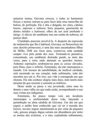 natureza serena, Giovana cresceu, e todas as harmonias
físicas e morais uniram-se para fazer dela uma maravilha de
beleza, de perfeição. Ela é alta e delgada; tez clara, cabelos
louros, espessos e sedosos; boca pequena, guarnecida de
dentes miúdos e lustrosos; olhos de um azul profundo e
meigo. A altivez do semblante tem um cunho de nobreza, de
pureza ideal.
Claridades parecem envolvê-la. A despeito da expressão
de melancolia que lhe é habitual, Giovana, na florescência de
suas dezoito primaveras, é uma das mais encantadoras filhas
de Milão. Órfã aos treze anos, conservou uma saudade
sempre viva pela perda dos seus. Tornando-se pensativa,
concentrada, seu semblante distraído pende, as mais das
vezes, para a terra onde dormem os queridos mortos.
Ardentes aspirações arrebatam-na para as coisas elevadas,
para Deus, para o infinito. Entretanto, ela não menospreza o
mundo. Um tesouro de sensibilidade, de inefável caridade,
está encerrado no seu coração; todo sofrimento, toda dor
encontra eco em si. Por isso, sua vida é consagrada aos que
choram. Ela não conhece alegria mais doce, nem tarefa mais
atraente do que socorrer e consolar os infelizes.
Deste modo se passa a sua juventude, entre uma tia
doente e uma velha aia que nada cuida, acompanhando-a nas
suas visitas aos indigentes.
Entretanto, há pouco tempo veio um incidente
interromper a uniformidade dessa vida, lançando a
perturbação na alma cândida de Giovana. Um dia em que
seguiu o atalho bem conhecido que vai ter à morada dos
Gerosi, nuvens negras amontoaram-se por cima do pequeno
vale, grossos pingos dágua caíram em abundância por entre
as moitas das aveleiras, e o raio, explodindo subitamente,
 
