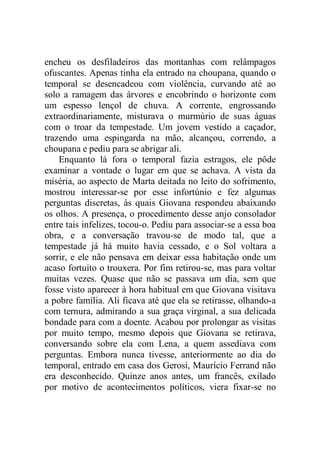 encheu os desfiladeiros das montanhas com relâmpagos
ofuscantes. Apenas tinha ela entrado na choupana, quando o
temporal se desencadeou com violência, curvando até ao
solo a ramagem das árvores e encobrindo o horizonte com
um espesso lençol de chuva. A corrente, engrossando
extraordinariamente, misturava o murmúrio de suas águas
com o troar da tempestade. Um jovem vestido a caçador,
trazendo uma espingarda na mão, alcançou, correndo, a
choupana e pediu para se abrigar ali.
Enquanto lá fora o temporal fazia estragos, ele pôde
examinar a vontade o lugar em que se achava. A vista da
miséria, ao aspecto de Marta deitada no leito do sofrimento,
mostrou interessar-se por esse infortúnio e fez algumas
perguntas discretas, às quais Giovana respondeu abaixando
os olhos. A presença, o procedimento desse anjo consolador
entre tais infelizes, tocou-o. Pediu para associar-se a essa boa
obra, e a conversação travou-se de modo tal, que a
tempestade já há muito havia cessado, e o Sol voltara a
sorrir, e ele não pensava em deixar essa habitação onde um
acaso fortuito o trouxera. Por fim retirou-se, mas para voltar
muitas vezes. Quase que não se passava um dia, sem que
fosse visto aparecer à hora habitual em que Giovana visitava
a pobre família. Ali ficava até que ela se retirasse, olhando-a
com ternura, admirando a sua graça virginal, a sua delicada
bondade para com a doente. Acabou por prolongar as visitas
por muito tempo, mesmo depois que Giovana se retirava,
conversando sobre ela com Lena, a quem assediava com
perguntas. Embora nunca tivesse, anteriormente ao dia do
temporal, entrado em casa dos Gerosi, Maurício Ferrand não
era desconhecido. Quinze anos antes, um francês, exilado
por motivo de acontecimentos políticos, viera fixar-se no
 