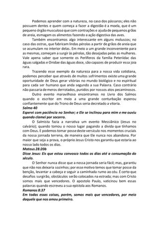 Podemos aprender com a natureza, no caso dos pássaros; eles não
possuem dentes e quem começa a fazer a digestão é a moela, que é um
pequeno órgão musculoso quecom contrações e ajuda de pequenos grãos
de areia, esmagam os alimentos fazendo a ação digestiva das aves.
Também encontramos algo interessante em alguns moluscos; no
caso das ostras, que fabricam lindas pérolas a partir de grãos de areia que
se acumulam no interior delas. Em meio a um grande inconveniente para
as mesmas, começam a surgir às pérolas, tão desejadas pelas as mulheres.
Vale apena saber que somente os Perlíferos da família Peteriidac das
águas salgadas e Onidae das águas doce, são capazes de produzir essa joia
rara.
Trazendo esse exemplo da natureza para a nossa vida cotidiana,
podemos perceber que através de muitos sofrimentos existe uma grande
oportunidade de Deus gerar vitórias no mundo biológico e no espiritual
para cada ser humano que anda segundo a sua Palavra. Caso contrário
não passaria demeros derrotados, punidos por nossos atos pecaminosos.
Outro evento maravilhoso encontramos no Livro dos Salmos
quando o escritor em meio a uma grande conturbação esperou
confiantemente que do Trono de Deus seria decretado a vitoria.
Salmo 40
Esperei com paciência no Senhor; e Ele se inclinou para mim e me ouviu
quando clamei por socorro.
O Salmista fazia a narrativa um evento Messiânico (Jesus no
calvário); quando tomou o nosso lugar pagando a divida que tínhamos
com Deus. E podemos tomar possedeste versículo nos momentos cruciais
da nossa jornada terrena, de maneira que Ele nunca nos abandona. Por
maior que seja a prova, o próprio Jesus Cristo nos garantiu que estaria ao
nosso lado todos os dias.
Mateus 28:20b
Disse Jesus: Eis que estou convosco todos os dias até a consumação do
século.
O Senhor nunca disse que a nossa jornada seria fácil; mas, garantiu
que não nos deixaria sozinhos; por essemotivo temos que tomar posse da
benção, levantar a cabeça e seguir a caminhada rumo ao céu. É certo que
desafios surgirão, obstáculos serão colocados na estrada; mas com Cristo
somos mais que vencedores. O apostolo Paulo, vaticinou bem essas
palavras quando escreveu a sua epístola aos Romanos.
Romanos 8:37
Em todas essas coisas, porém, somos mais que vencedores, por meio
daquele que nos amou primeiro.
 
