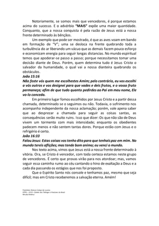 Notoriamente, se somos mais que vencedores, é porque estamos
acima do sucesso. E o advérbio “MAIS” expõe uma maior quantidade.
Conquanto, que a nossa conquista é pela razão de Jesus está a nossa
frente determinado às bênçãos.
Um exemplo que pode ser mostrado, é que as aves voam em bando
em formação de “V”; uma se desloca na frente quebrando toda a
turbulência do ar liberando um vácuo que as demais fazem pouco esforço
e economizam energia para seguir longas distancias. No mundo espiritual
temos que apoderar-se passo a passo; porque necessitamos tomar uma
decisão diante de Deus. Porém, quem determina tudo é Jesus Cristo o
salvador da humanidade, o qual vai a nossa dianteira quebrando os
obstáculos.
João 15:16
Não foste vós quem me escolhestes Amim; pelo contrário, eu vos escolhi
a vós outros e vos designei para que vades e deis frutos, e o vosso fruto
permaneça; afim de que tudo quanto pedirdes ao Pai em meu nome, Ele
vo-lo conceda.
Em primeiro lugar fomos escolhidos por Jesus Cristo e a partir dessa
chamada, determinado se o seguimos ou não. Todavia, o sofrimento nos
acompanha independente da nossa aclamação; porém, vale apena saber
que ao desprezar a chamada para seguir as coisas santas, as
consequências serão muito ruins. Isso que dizer: Os que não são de Deus
vivem um tormento com mais intensidade; enquanto os obedientes
padecem menos e não sentem tantas dores. Porque estão com Jesus e o
refrigério é certo.
João 16:33
Falou Jesus: Estas coisas vos tenho dito para que tenhaispaz em mim. No
mundo tereis aflições; mas tende bom animo; eu venci o mundo.
Nos texto acima, vimos que Jesus está a nossa frente determinado à
vitória. Ora, se Cristo é vencedor, com toda certeza estamos neste grupo
de vencedores. É certo que provas virão para nos atordoar; mas, vamos
seguir essa caminha rumo ao céu cantando o hino de exaltação a Deus e a
cada dia passando os estágios que nos foi proposto.
Que o Espírito Santo nós console e tenhamos paz, mesmo que seja
difícil; mas em Cristo receberemos a salvação eterna. Amém!
Presbítero Robson Colaço de Lucena
OTPB – 2219 – Ordem dos Teólogos e Pastores do Brasil
Missão América
 