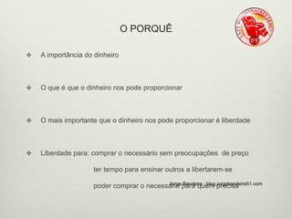 O PORQUÊ 
 A importância do dinheiro 
 O que é que o dinheiro nos pode proporcionar 
 O mais importante que o dinheiro nos pode proporcionar é liberdade 
 Liberdade para: comprar o necessário sem preocupações de preço 
ter tempo para ensinar outros a libertarem-se 
poder comprar o necessáJorirogep Baanrdaeiqrau : ebmlog.pjorrgeecbiasnadeira51.com 
 