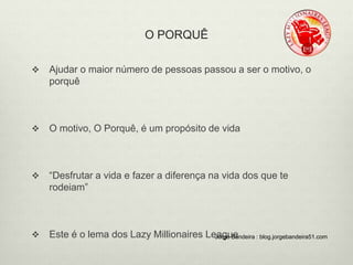 O PORQUÊ 
 Ajudar o maior número de pessoas passou a ser o motivo, o 
porquê 
 O motivo, O Porquê, é um propósito de vida 
 “Desfrutar a vida e fazer a diferença na vida dos que te 
rodeiam” 
 Este é o lema dos Lazy Millionaires LeJaorggeu Beandeira : blog.jorgebandeira51.com 
