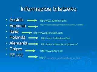 Informazioa bilatzeko Austria Espainia Italia Holanda  Alemania Chipre EE.UU http://www.austria.info/es   http://www.consuladoargentinobarcelona.com/02_Tramit/ListTram/Que/Q_ReqIngEsp.html   http://www.quieroitalia.com/   http://www.holland.com/es/   http://www.alemania-turismo.com/   http://www.chipre.es/   http:// www.english-in-usa.info/castellano/turismo.html   