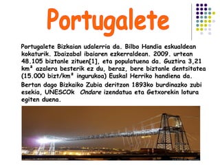 Portugalete Bizkaian udalerria da. Bilbo Handia eskualdean
kokaturik. Ibaizabal ibaiaren ezkerraldean. 2009. urtean
48.105 biztanle zituen[1], eta populatuena da. Guztira 3,21
km² azalera besterik ez du, beraz, bere biztanle dentsitatea
(15.000 bizt/km² ingurukoa) Euskal Herriko handiena da.
Bertan dago Bizkaiko Zubia deritzon 1893ko burdinazko zubi
esekia, UNESCOk Ondare izendatua eta Getxorekin lotura
egiten duena.
 