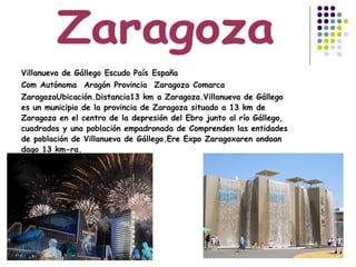Villanueva de Gállego Escudo PaísEspaña
ComAutónoma AragónProvincia ZaragozaComarca
ZaragozaUbicación.Distancia13 kma Zaragoza.Villanueva de Gállego
es un municipio de la provincia de Zaragoza situado a 13 km de
Zaragoza en el centro de la depresión del Ebro junto al río Gállego,
cuadrados y una población empadronada de Comprenden las entidades
de población de Villanueva de Gállego.Ere Expo Zaragoxaren ondoan
dago 13 km-ra.
 
