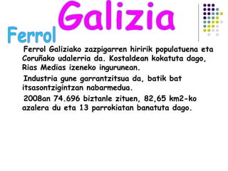Ferrol Galiziako zazpigarren hiririk populatuena eta
Coruñako udalerria da. Kostaldean kokatuta dago,
Rias Medias izeneko ingurunean.
Industria gune garrantzitsua da, batik bat
itsasontzigintzan nabarmedua.
2008an 74.696 biztanle zituen, 82,65 km2-ko
azalera du eta 13 parrokiatan banatuta dago.
 