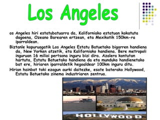 os Angeles hiri estatubatuarra da, Kaliforniako estatuan kokatuta
dagoena, Ozeano Barearen ertzean, eta Mexikotik 150km-ra
iparraldean.
Biztanle kopuruagatik Los Angeles Estatu Batuetako bigarren handiena
da, New Yorken atzetik, eta Kaliforniako handiena. Bere metropoli
inguruan 16 milioi pertsona inguru bizi dira. Azalera kontutan
hartuta, Estatu Batuetako handiena da eta munduko handienetako
bat ere, hiriaren iparraldetik hegoaldear 100km inguru ditu.
Hirian hainbat toki ezagun aurki daitezke, esate baterako Hollywood,
Estatu Batuetako zinema industriaren zentrua.
 