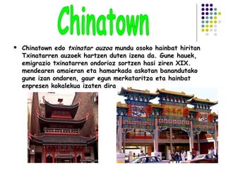  Chinatown edo txinatar auzoa mundu osoko hainbat hiritan
Txinatarren auzoek hartzen duten izena da. Gune hauek,
emigrazio txinatarren ondorioz sortzen hasi ziren XIX.
mendearen amaieran eta hamarkada askotan banandutako
gune izan ondoren, gaur egun merkataritza eta hainbat
enpresen kokalekua izaten dira.
 