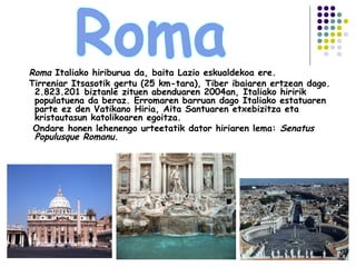 Roma Italiako hiriburua da, baita Lazio eskualdekoa ere.
Tirreniar Itsasotik gertu (25 km-tara), Tiber ibaiaren ertzean dago.
2.823.201 biztanle zituen abenduaren 2004an, Italiako hiririk
populatuena da beraz. Erromaren barruan dago Italiako estatuaren
parte ez den Vatikano Hiria, Aita Santuaren etxebizitza eta
kristautasun katolikoaren egoitza.
Ondare honen lehenengo urteetatik dator hiriaren lema: Senatus
Populusque Romanu.
 