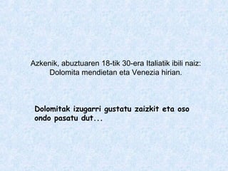 Azkenik, abuztuaren 18-tik 30-era Italiatik ibili naiz:
Dolomita mendietan eta Venezia hirian.
Dolomitak izugarri gustatu zaizkit eta oso
ondo pasatu dut...
 