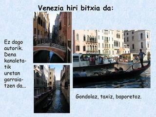 Venezia hiri bitxia da:
Ez dago
autorik.
Dena
kanaleta-
tik
uretan
garraia-
tzen da...
Gondolaz, taxiz, baporetoz.
 
