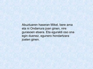 Abuztuaren haseran Mikel, bere ama
eta ni Ondarrura joan ginen, nire
gurasoen etxera. Eta eguraldi oso ona
egin duenez, egunero hondartzara
joaten ginen.
 