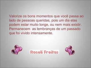 Valorize os bons momentos que você passa ao 
lado de pessoas queridas, pois um dia elas 
podem estar muito longe, ou nem mais existir. 
Permanecem as lembranças de um passado 
que foi vivido intensamente. 
