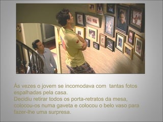 Às vezes o jovem se incomodava com tantas fotos 
espalhadas pela casa. 
Decidiu retirar todos os porta-retratos da mesa, 
colocou-os numa gaveta e colocou o belo vaso para 
fazer-lhe uma surpresa. 
 