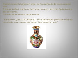 Quando sua avó chegou em casa, ele ficou olhando de longe a reação 
dela. 
A senhora olhou, admirou o belo vaso, tocou-o, mas uma lágrima correu 
dos seus olhos. 
O jovem sem entender, perguntou-lhe: 
“ E então vó, gostou do presente? Sua mesa estava precisando de uma 
decoração nova, espero que goste, é um presente meu.” 
 