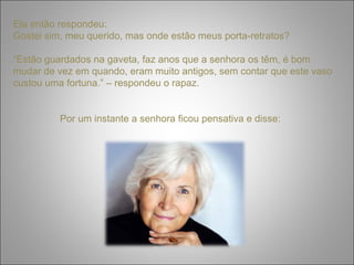 Ela então respondeu: 
Gostei sim, meu querido, mas onde estão meus porta-retratos? 
“Estão guardados na gaveta, faz anos que a senhora os têm, é bom 
mudar de vez em quando, eram muito antigos, sem contar que este vaso 
custou uma fortuna.” – respondeu o rapaz. 
Por um instante a senhora ficou pensativa e disse: 
 