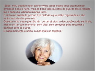 “Sabe, meu querido neto, tenho vivido todos esses anos acumulando 
emoções boas e ruins, mas as boas faço questão de guardá-las e resgatá-las 
a cada dia, olhando minhas fotos. 
E sinto-me satisfeita porque tive histórias que estão registradas e são 
muito importantes para mim. 
Observe uma casa que não têm porta-retratos, a decoração pode ser linda, 
mas é um lar sem memória, sem vida, sem emoções para recordar e 
partilhar com os outros. 
E cada momento é único, nunca mais se repetirá.” 
 