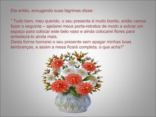 Ela então, enxugando suas lágrimas disse: 
“ Tudo bem, meu querido, o seu presente é muito bonito, então vamos 
fazer o seguinte – ajeitarei meus porta-retratos de modo a sobrar um 
espaço para colocar este belo vaso e ainda colocarei flores para 
embelezá-lo ainda mais. 
Desta forma honrarei o seu presente sem apagar minhas boas 
lembranças, e assim a mesa ficará completa, o que acha?” 
 