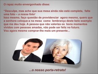 O rapaz muito envergonhado disse: 
“Desculpe, mas acho que sua mesa ainda não está completa, falta 
uma foto – a nossa foto! 
Isso mesmo, faço questão de providenciar agora mesmo, quero que 
a senhora coloque-a na mesa como lembrança deste belo exemplo 
que me deu hoje. A pessoa que não valoriza os bons momentos 
vividos com pessoas amadas, não pode ser feliz no futuro. 
Vou agora mesmo comprar-lhe mais um presente... 
...o nosso porta-retrato! 
 