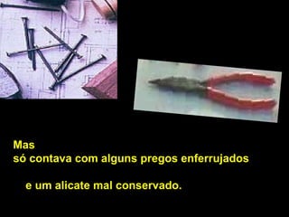 Mas  só contava com alguns pregos enferrujados   e um alicate mal conservado.  