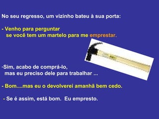 No seu regresso, um vizinho bateu à sua porta: - Venho para perguntar  se você tem um martelo para me  emprestar.   Sim, acabo de comprá-lo,  mas eu preciso dele para trabalhar ...  - Bom....mas eu o devolverei amanhã bem cedo.  -  Se é assim, está bom.  Eu empresto. 