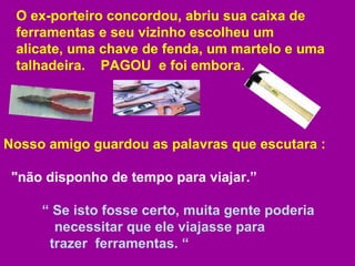 O ex-porteiro concordou, abriu sua caixa de ferramentas e seu vizinho escolheu um  alicate, uma chave de fenda, um martelo e uma talhadeira.  PAGOU  e foi embora.  Nosso amigo guardou as palavras que escutara :  "não disponho de tempo para viajar.”  “  Se isto fosse certo, muita gente poderia    necessitar que ele viajasse para    trazer  ferramentas. “ 