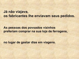 Já não viajava,  os fabricantes lhe enviavam seus pedidos.  As pessoas dos povoados vizinhos  preferiam comprar na sua loja de ferragens,  no lugar de gastar dias em viagens.  