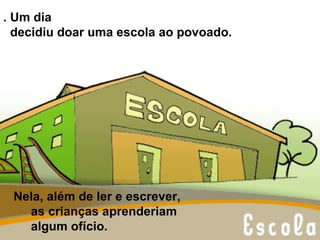 . Um dia  decidiu doar uma escola ao povoado.  Nela, além de ler e escrever,  as crianças aprenderiam  algum ofício.  