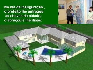 No dia da inauguração ,  o prefeito lhe entregou as chaves da cidade,  o abraçou e lhe disse:  