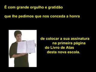 É com grande orgulho e gratidão  que lhe pedimos que nos conceda a honra     de colocar a sua assinatura  na primeira página    do Livro de Atas    desta nova escola.  