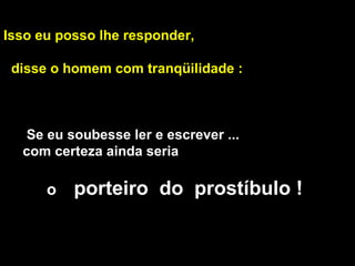 Isso eu posso lhe responder, disse o homem com tranqüilidade : Se eu soubesse ler e escrever ...  com certeza ainda seria    o  porteiro  do  prostíbulo !  
