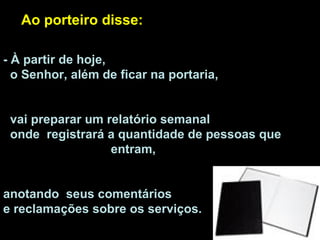 - À partir de hoje,  o Senhor, além de ficar na portaria,  vai preparar um relatório semanal  onde  registrará a quantidade de pessoas que  entram,  anotando  seus comentários  e reclamações sobre os serviços.  Ao porteiro disse:  