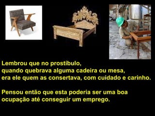 Lembrou que no prostíbulo,  quando quebrava alguma cadeira ou mesa,  era ele quem as consertava, com cuidado e carinho.  Pensou então que esta poderia ser uma boa ocupação até conseguir um emprego.  