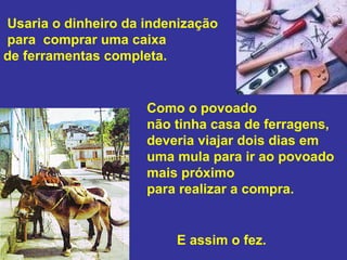 Usaria o dinheiro da indenização para  comprar uma caixa  de ferramentas completa.  Como o povoado  não tinha casa de ferragens,  deveria viajar dois dias em uma mula para ir ao povoado mais próximo  para realizar a compra.  E assim o fez.  