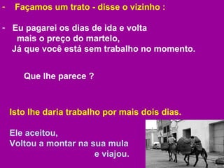 Façamos um trato - disse o vizinho :  Eu pagarei os dias de ida e volta  mais o preço do martelo,    Já que você está sem trabalho no momento.  Isto lhe daria trabalho por mais dois dias. Ele aceitou,  Voltou a montar na sua mula  e viajou.  Que lhe parece ?  