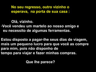 Olá, vizinho.  Você vendeu um martelo ao nosso amigo e eu necessito de algumas ferramentas. Estou disposto a pagar-lhe seus dias de viagem, mais um pequeno lucro para que você as compre para mim, pois não disponho de  tempo para viajar e fazer minhas compras. Que lhe parece?  No seu regresso, outro vizinho o  esperava,  na porta de sua casa : 
