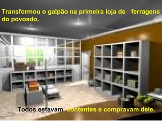 Transformou o galpão na primeira loja de  ferragens do povoado.  Todos estavam   contentes e compravam dele.  