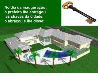No dia da inauguração ,  o prefeito lhe entregou as chaves da cidade,  o abraçou e lhe disse:  