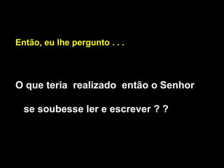Então, eu lhe pergunto . . . O que teria  realizado  então o Senhor se soubesse ler e escrever ? ? 