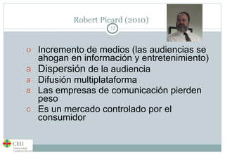 Robert Picard (2010) Incremento de medios (las audiencias se ahogan en información y entretenimiento) Dispersión  de la audiencia Difusión multiplataforma Las empresas de comunicación pierden peso Es un mercado controlado por el consumidor 
