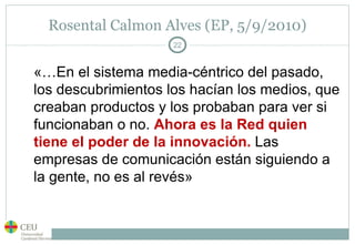 Rosental Calmon Alves (EP, 5/9/2010) «…En el sistema media-céntrico del pasado, los descubrimientos los hacían los medios, que creaban productos y los probaban para ver si funcionaban o no.  Ahora es la Red quien tiene el poder de la innovación.  Las empresas de comunicación están siguiendo a la gente, no es al revés» 