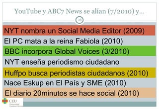 YouTube y ABC7 News se alían (7/2010) y… NYT nombra un Social Media Editor (2009) El PC mata a la reina Fabiola (2010) BBC incorpora Global Voices (3/2010) NYT enseña periodismo ciudadano Huffpo busca periodistas ciudadanos (2010) Nace Eskup en El País y SME (2010) El diario 20minutos se hace social (2010) 