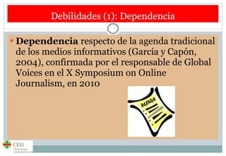Debilidades (1): Dependencia Dependencia  respecto de la agenda tradicional de los medios informativos (García y Capón, 2004), confirmada por el responsable de Global Voices en el X Symposium on Online Journalism, en 2010 